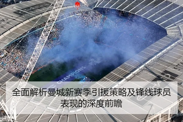 全面解析曼城新赛季引援策略及锋线球员表现的深度前瞻